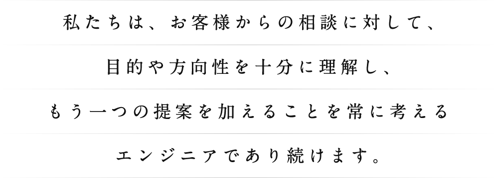 私たちは、お客様からの相談に対して、目的や方向性を十分に理解し、もう一つの提案を加えることを常に考えるエンジニアであり続けます。